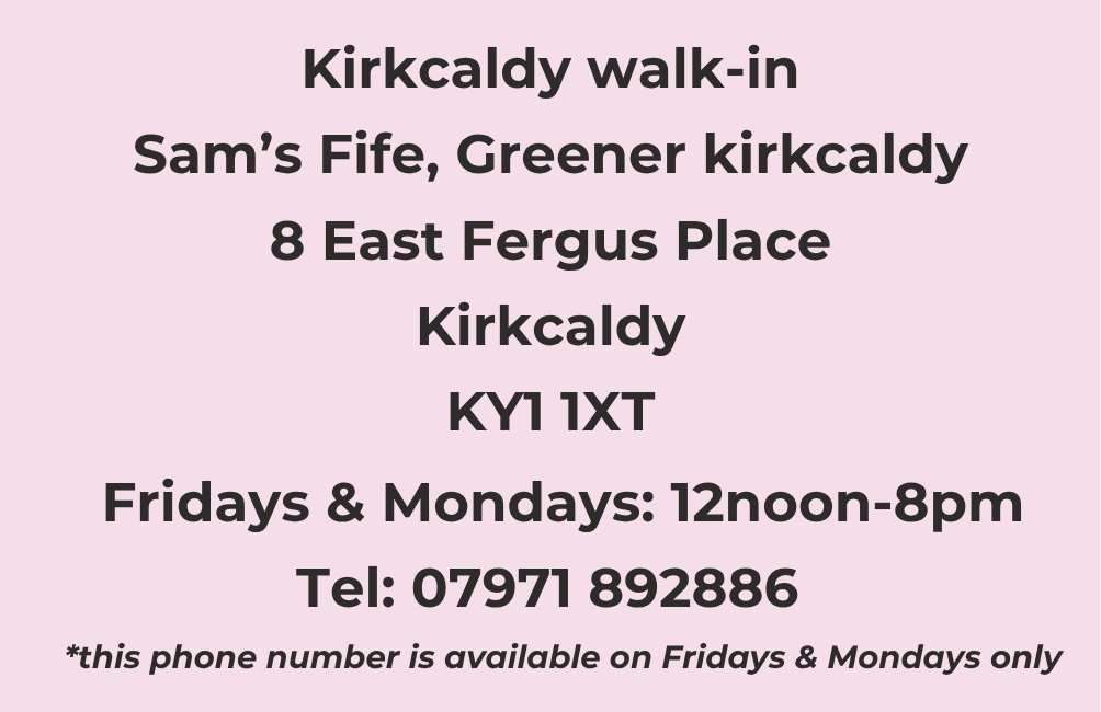 Infographic stating. Kirkcaldy Walk-in. Sam's Fife, Greener Kirkcaldy. 8 East Fergus Place, Kirkcaldy. KY1 1XT. Fridays and Mondays. 12 noon to 8pm. Telephone: 07971 892886. This phone number is available Fridays and Mondays only.